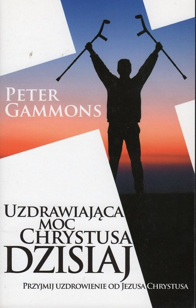 Uzdrawiająca Moc Chrystusa dzisiaj Przyjmij uzdrowienie od Jezusa Chrystusa - Peter Gammons - oprawa miękka